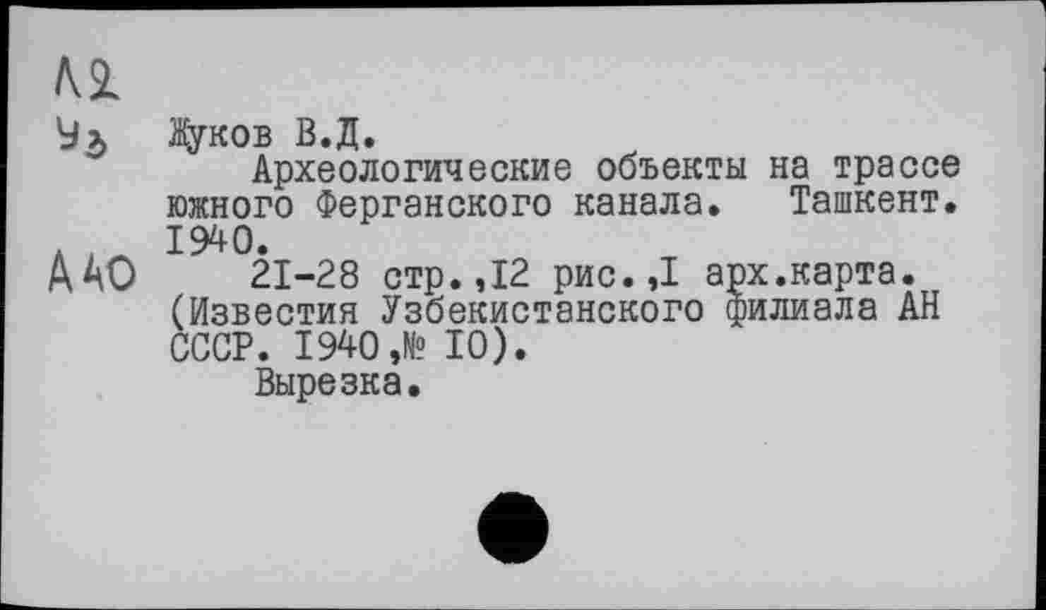 ﻿
ДАО
Жуков В.Д.
Археологические объекты на трассе южного Ферганского канала. Ташкент. 1940.
21-28 стр. ,12 рис.,1 арх.карта. (Известия Узбекистанского филиала АН СССР. 1940 ,№ 10).
Вырезка.